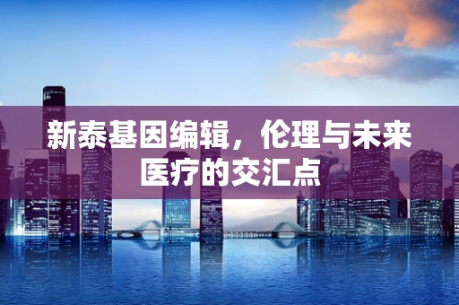 新泰基因编辑，伦理与未来医疗的交汇点
