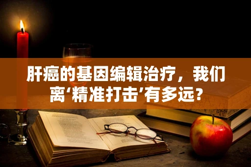 肝癌的基因编辑治疗，我们离‘精准打击’有多远？