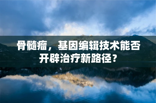 骨髓瘤，基因编辑技术能否开辟治疗新路径？