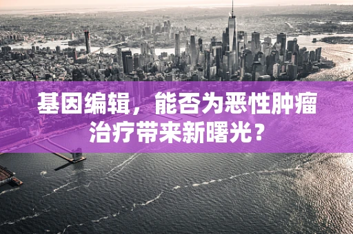 基因编辑，能否为恶性肿瘤治疗带来新曙光？