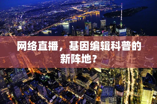 网络直播，基因编辑科普的新阵地？