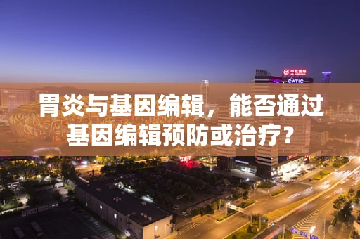 胃炎与基因编辑，能否通过基因编辑预防或治疗？