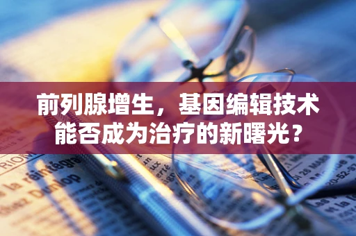 前列腺增生，基因编辑技术能否成为治疗的新曙光？