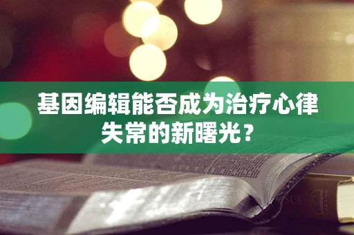 基因编辑能否成为治疗心律失常的新曙光？