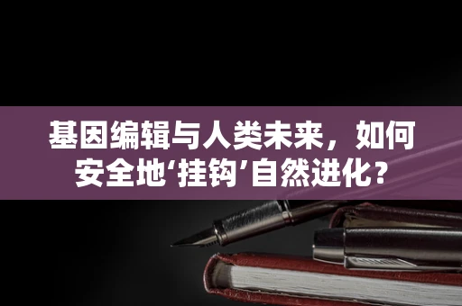 基因编辑与人类未来，如何安全地‘挂钩’自然进化？