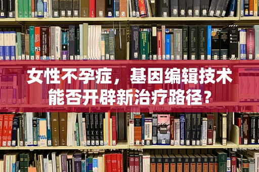 女性不孕症，基因编辑技术能否开辟新治疗路径？