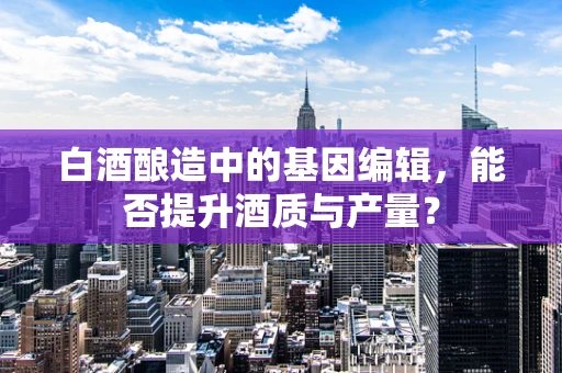 白酒酿造中的基因编辑，能否提升酒质与产量？