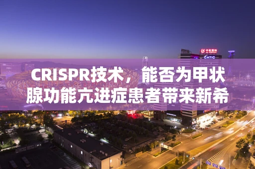 CRISPR技术，能否为甲状腺功能亢进症患者带来新希望？