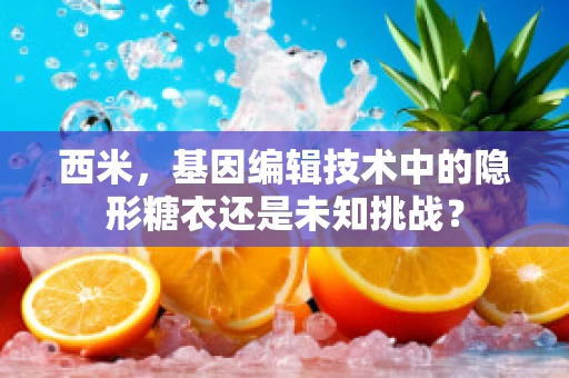 西米，基因编辑技术中的隐形糖衣还是未知挑战？