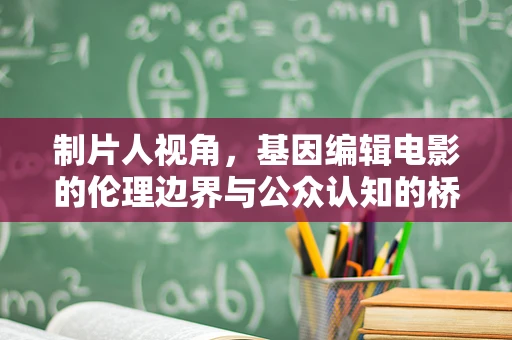 制片人视角，基因编辑电影的伦理边界与公众认知的桥梁
