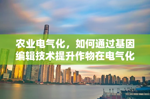 农业电气化，如何通过基因编辑技术提升作物在电气化环境下的适应性？