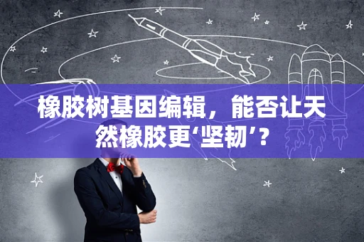 橡胶树基因编辑，能否让天然橡胶更‘坚韧’？