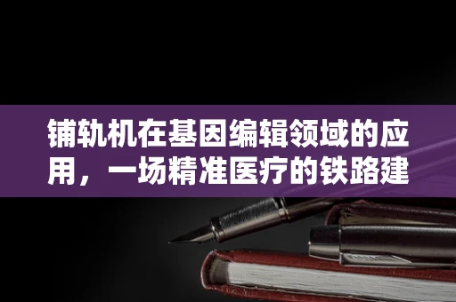 铺轨机在基因编辑领域的应用，一场精准医疗的铁路建设