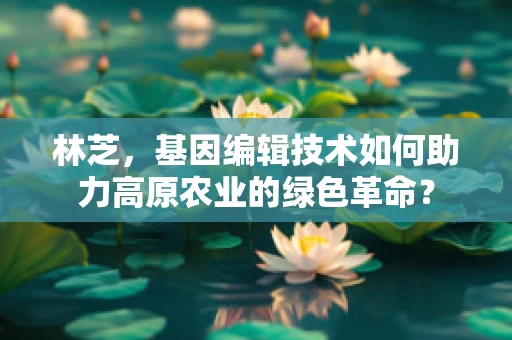 林芝，基因编辑技术如何助力高原农业的绿色革命？