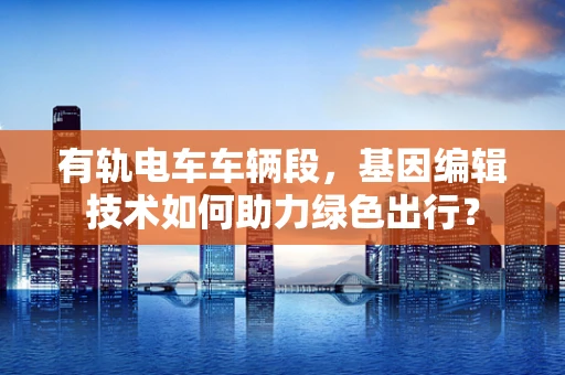 有轨电车车辆段，基因编辑技术如何助力绿色出行？