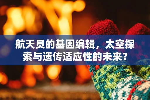 航天员的基因编辑，太空探索与遗传适应性的未来？