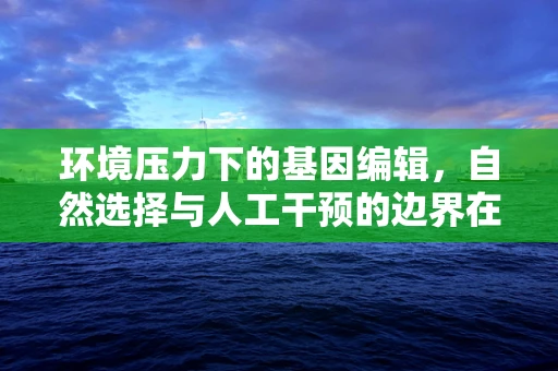 环境压力下的基因编辑，自然选择与人工干预的边界在哪里？