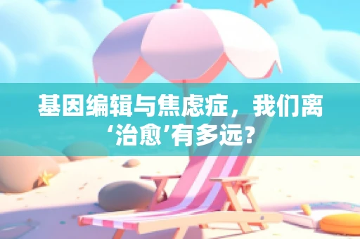 基因编辑与焦虑症，我们离‘治愈’有多远？