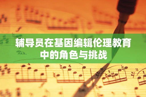 辅导员在基因编辑伦理教育中的角色与挑战