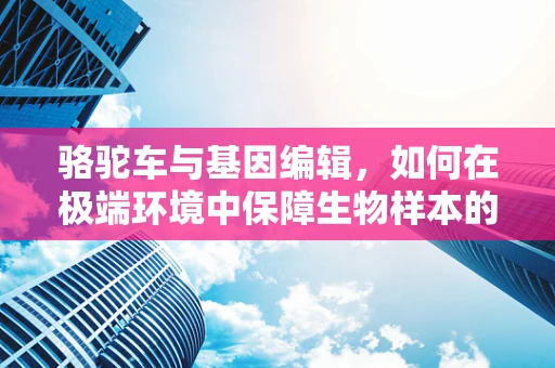 骆驼车与基因编辑，如何在极端环境中保障生物样本的稳定运输？