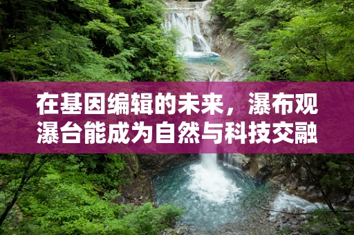 在基因编辑的未来，瀑布观瀑台能成为自然与科技交融的隐喻吗？