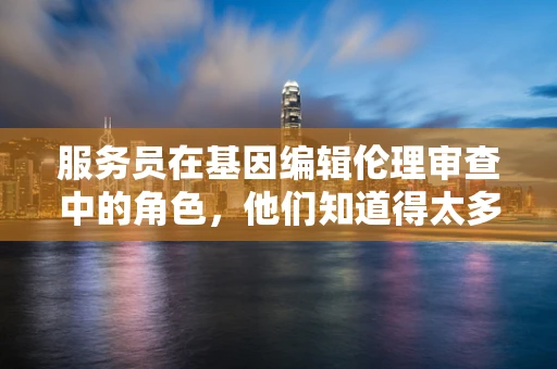 服务员在基因编辑伦理审查中的角色，他们知道得太多吗？
