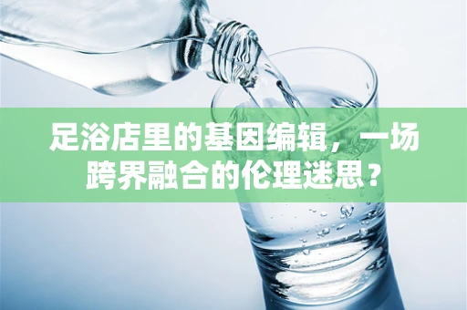 足浴店里的基因编辑，一场跨界融合的伦理迷思？