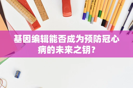 基因编辑能否成为预防冠心病的未来之钥？