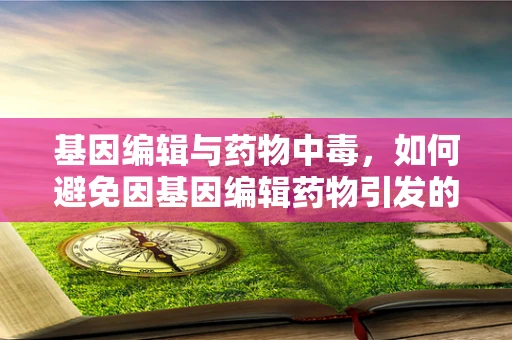 基因编辑与药物中毒，如何避免因基因编辑药物引发的毒性风险？