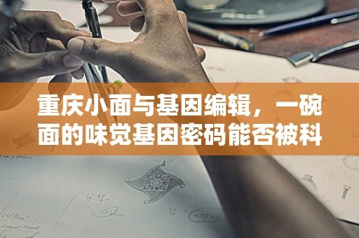 重庆小面与基因编辑，一碗面的味觉基因密码能否被科学‘定制’？