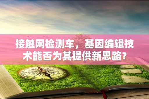 接触网检测车，基因编辑技术能否为其提供新思路？