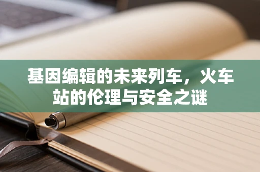 基因编辑的未来列车，火车站的伦理与安全之谜