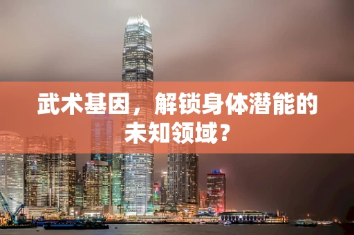 武术基因，解锁身体潜能的未知领域？
