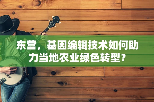 东营，基因编辑技术如何助力当地农业绿色转型？