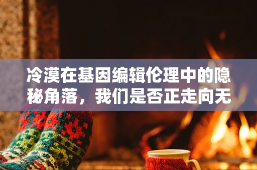 冷漠在基因编辑伦理中的隐秘角落，我们是否正走向无情的未来？