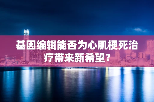 基因编辑能否为心肌梗死治疗带来新希望？