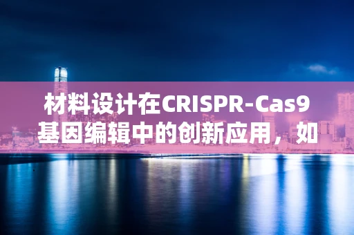 材料设计在CRISPR-Cas9基因编辑中的创新应用，如何构建高效、安全的编辑载体？