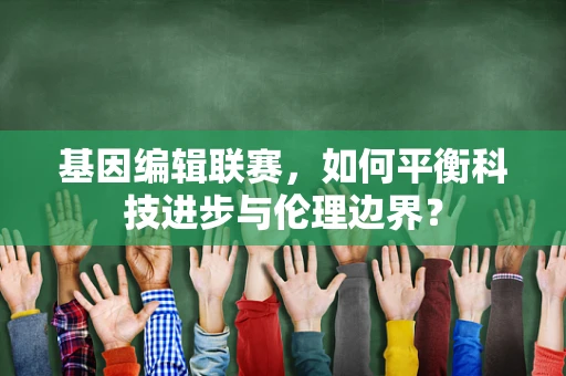 基因编辑联赛，如何平衡科技进步与伦理边界？
