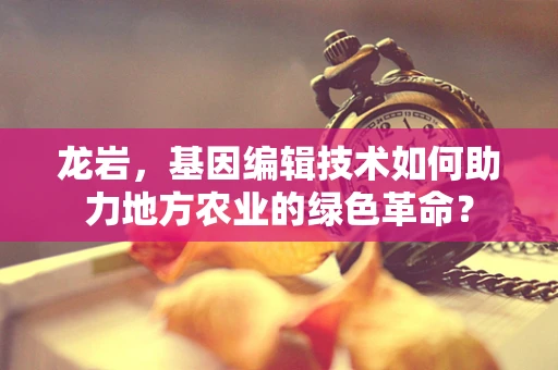 龙岩，基因编辑技术如何助力地方农业的绿色革命？