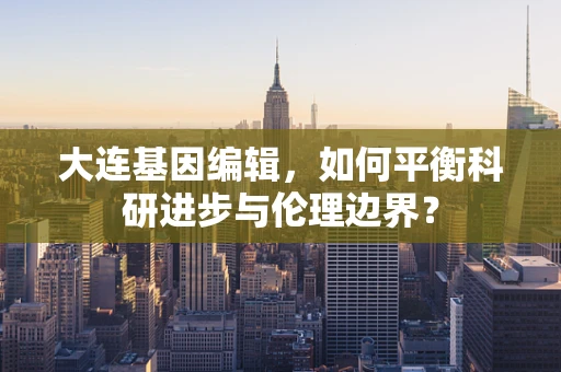 大连基因编辑，如何平衡科研进步与伦理边界？
