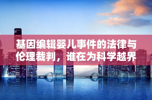 基因编辑婴儿事件的法律与伦理裁判，谁在为科学越界负责？