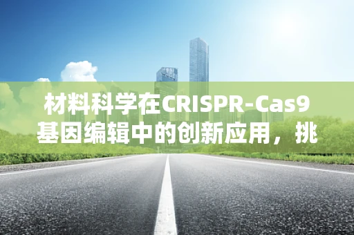 材料科学在CRISPR-Cas9基因编辑中的创新应用，挑战与机遇并存