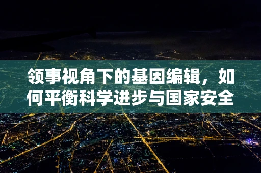 领事视角下的基因编辑，如何平衡科学进步与国家安全？