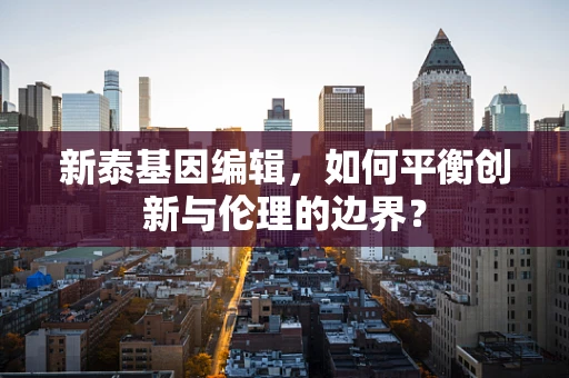 新泰基因编辑，如何平衡创新与伦理的边界？