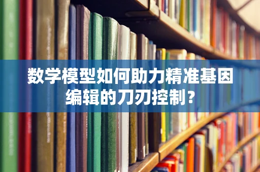 数学模型如何助力精准基因编辑的刀刃控制？