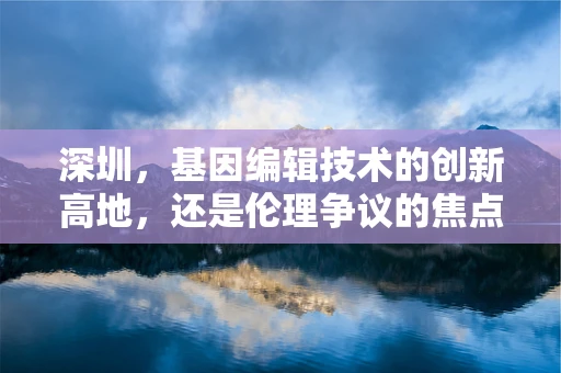 深圳，基因编辑技术的创新高地，还是伦理争议的焦点？