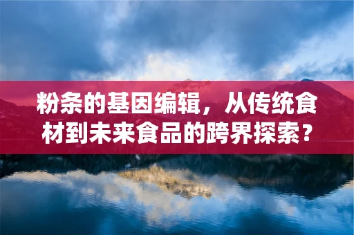 粉条的基因编辑，从传统食材到未来食品的跨界探索？
