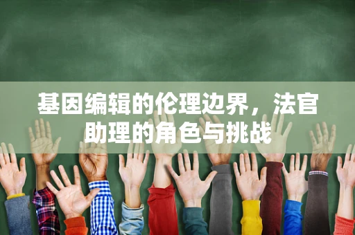 基因编辑的伦理边界，法官助理的角色与挑战