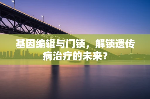 基因编辑与门锁，解锁遗传病治疗的未来？