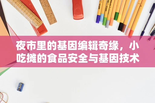 夜市里的基因编辑奇缘，小吃摊的食品安全与基因技术有何关联？